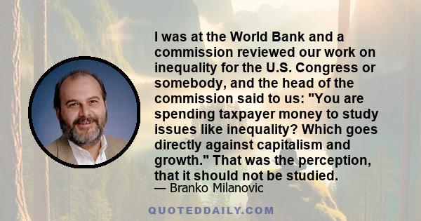 I was at the World Bank and a commission reviewed our work on inequality for the U.S. Congress or somebody, and the head of the commission said to us: You are spending taxpayer money to study issues like inequality?