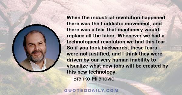 When the industrial revolution happened there was the Luddistic movement, and there was a fear that machinery would replace all the labor. Whenever we had a technological revolution we had this fear. So if you look