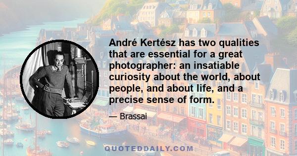 André Kertész has two qualities that are essential for a great photographer: an insatiable curiosity about the world, about people, and about life, and a precise sense of form.