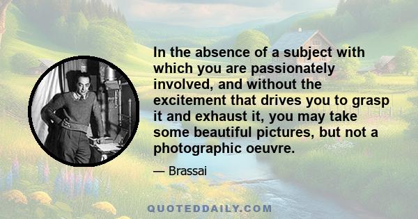 In the absence of a subject with which you are passionately involved, and without the excitement that drives you to grasp it and exhaust it, you may take some beautiful pictures, but not a photographic oeuvre.