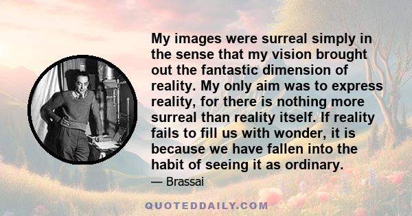 My images were surreal simply in the sense that my vision brought out the fantastic dimension of reality. My only aim was to express reality, for there is nothing more surreal than reality itself. If reality fails to