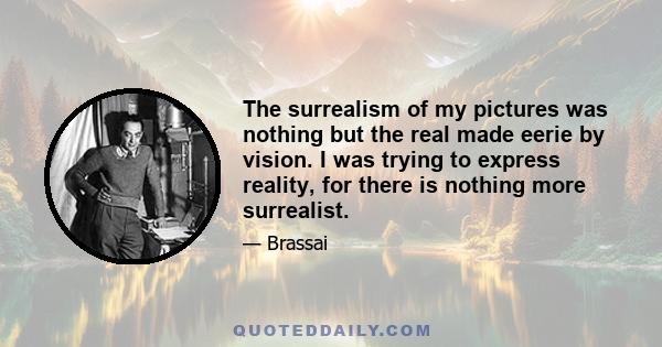 The surrealism of my pictures was nothing but the real made eerie by vision. I was trying to express reality, for there is nothing more surrealist.