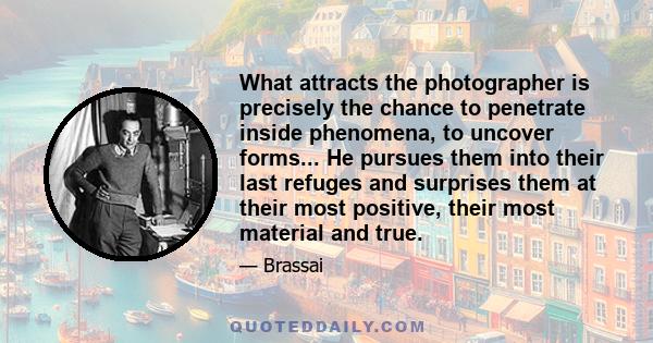 What attracts the photographer is precisely the chance to penetrate inside phenomena, to uncover forms... He pursues them into their last refuges and surprises them at their most positive, their most material and true.