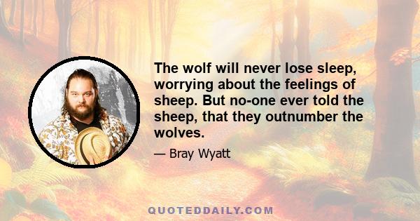 The wolf will never lose sleep, worrying about the feelings of sheep. But no-one ever told the sheep, that they outnumber the wolves.