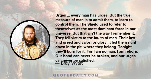 Urges ... every man has urges. But the true measure of man is to admit them, to learn to control them. The Shield used to refer to themselves as the most dominant force in our universe. But that ain't the way I remember 