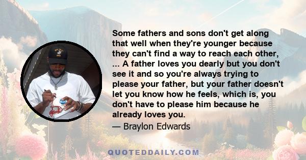 Some fathers and sons don't get along that well when they're younger because they can't find a way to reach each other, ... A father loves you dearly but you don't see it and so you're always trying to please your