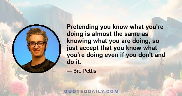 Pretending you know what you're doing is almost the same as knowing what you are doing, so just accept that you know what you're doing even if you don't and do it.