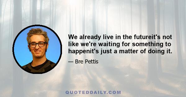 We already live in the futureit's not like we're waiting for something to happenit's just a matter of doing it.