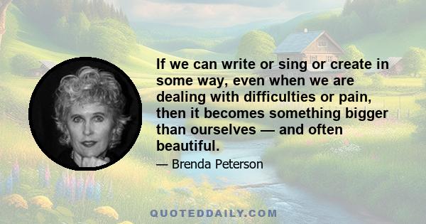 If we can write or sing or create in some way, even when we are dealing with difficulties or pain, then it becomes something bigger than ourselves — and often beautiful.