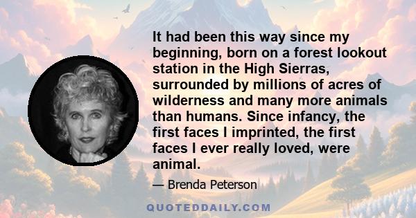 It had been this way since my beginning, born on a forest lookout station in the High Sierras, surrounded by millions of acres of wilderness and many more animals than humans. Since infancy, the first faces I imprinted, 