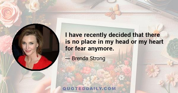 I have recently decided that there is no place in my head or my heart for fear anymore.