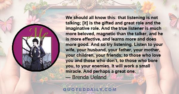 We should all know this: that listening is not talking; [it] is the gifted and great role and the imaginative role. And the true listener is much more beloved, magnetic than the talker, and he is more effective, and