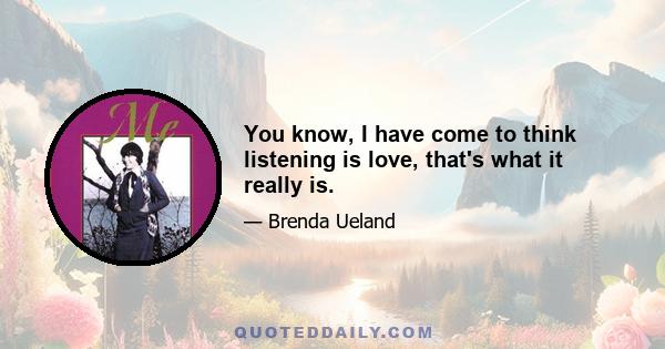 You know, I have come to think listening is love, that's what it really is.