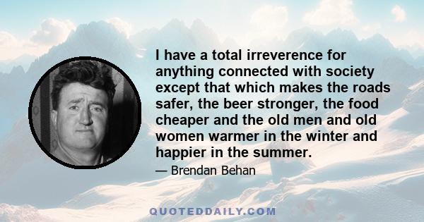 I have a total irreverence for anything connected with society except that which makes the roads safer, the beer stronger, the food cheaper and the old men and old women warmer in the winter and happier in the summer.