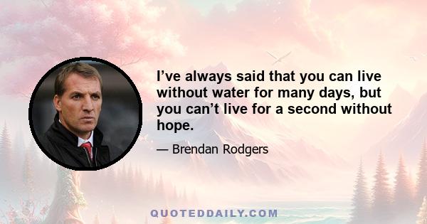 I’ve always said that you can live without water for many days, but you can’t live for a second without hope.