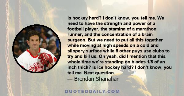 Is hockey hard? I don't know, you tell me. We need to have the strength and power of a football player, the stamina of a marathon runner, and the concentration of a brain surgeon. But we need to put all this together