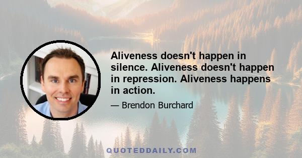 Aliveness doesn't happen in silence. Aliveness doesn't happen in repression. Aliveness happens in action.