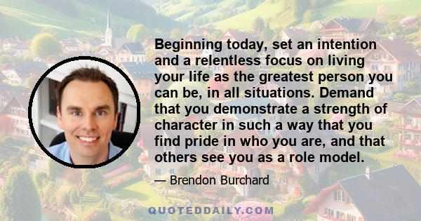 Beginning today, set an intention and a relentless focus on living your life as the greatest person you can be, in all situations. Demand that you demonstrate a strength of character in such a way that you find pride in 