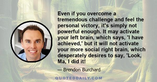 Even if you overcome a tremendous challenge and feel the personal victory, it's simply not powerful enough. It may activate your left brain, which says, 'I have achieved,' but it will not activate your more social right 