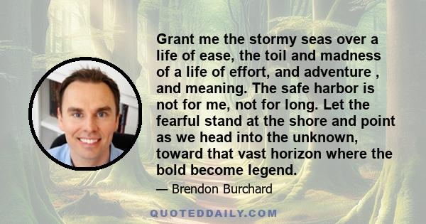 Grant me the stormy seas over a life of ease, the toil and madness of a life of effort, and adventure , and meaning. The safe harbor is not for me, not for long. Let the fearful stand at the shore and point as we head