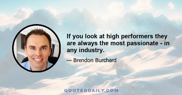 If you look at high performers they are always the most passionate - in any industry.