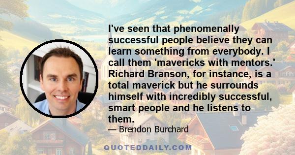 I've seen that phenomenally successful people believe they can learn something from everybody. I call them 'mavericks with mentors.' Richard Branson, for instance, is a total maverick but he surrounds himself with