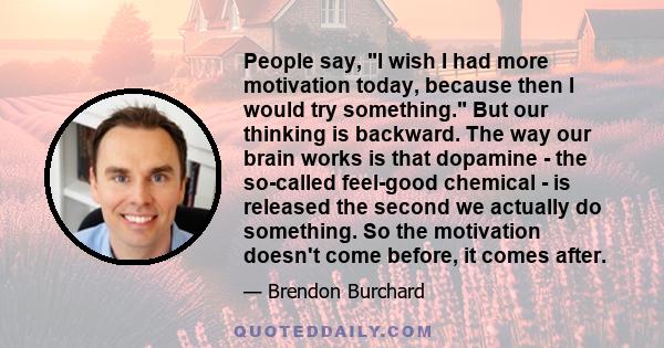 People say, I wish I had more motivation today, because then I would try something. But our thinking is backward. The way our brain works is that dopamine - the so-called feel-good chemical - is released the second we