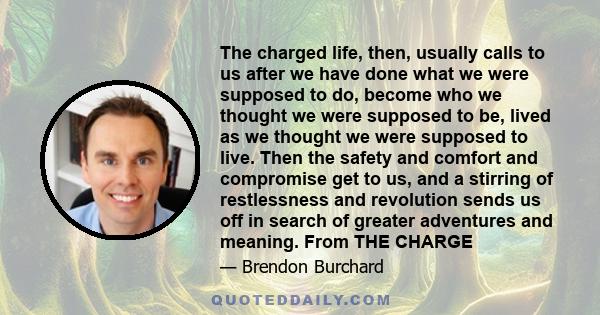 The charged life, then, usually calls to us after we have done what we were supposed to do, become who we thought we were supposed to be, lived as we thought we were supposed to live. Then the safety and comfort and