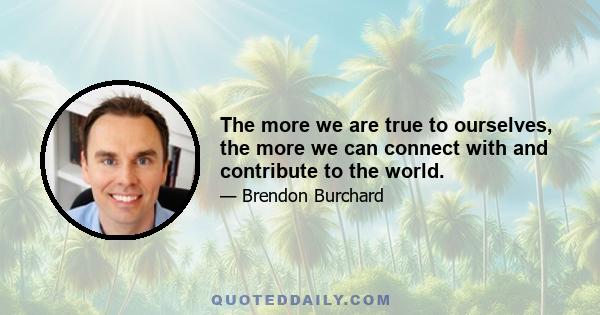 The more we are true to ourselves, the more we can connect with and contribute to the world.