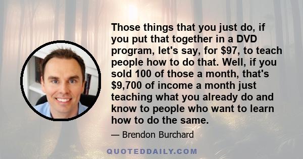 Those things that you just do, if you put that together in a DVD program, let's say, for $97, to teach people how to do that. Well, if you sold 100 of those a month, that's $9,700 of income a month just teaching what