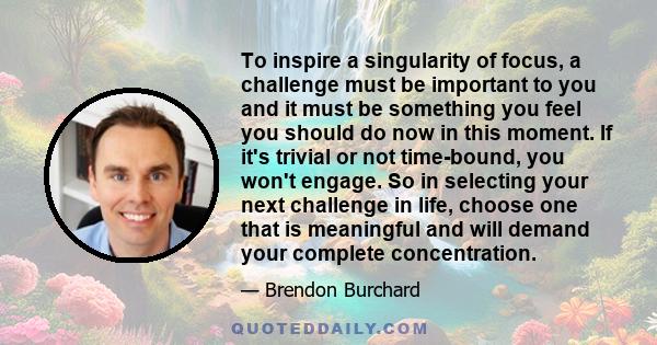 To inspire a singularity of focus, a challenge must be important to you and it must be something you feel you should do now in this moment. If it's trivial or not time-bound, you won't engage. So in selecting your next