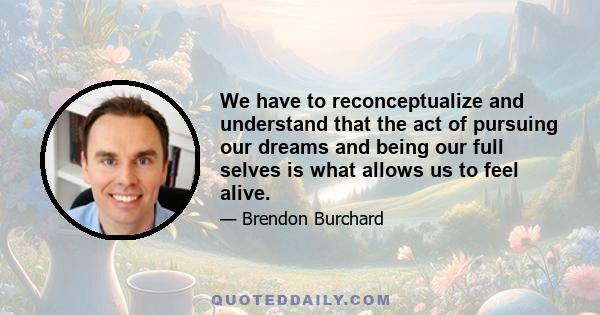 We have to reconceptualize and understand that the act of pursuing our dreams and being our full selves is what allows us to feel alive.