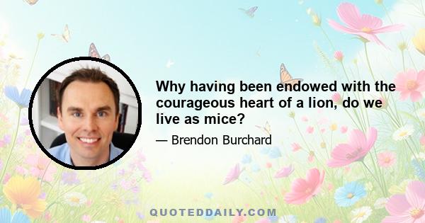 Why having been endowed with the courageous heart of a lion, do we live as mice?