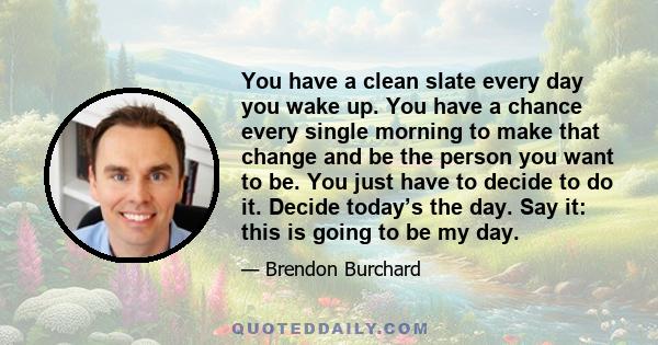 You have a clean slate every day you wake up. You have a chance every single morning to make that change and be the person you want to be. You just have to decide to do it. Decide today’s the day. Say it: this is going