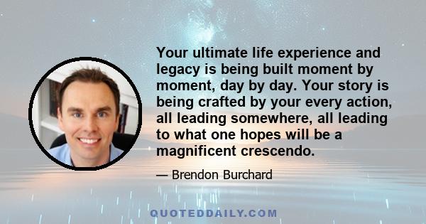 Your ultimate life experience and legacy is being built moment by moment, day by day. Your story is being crafted by your every action, all leading somewhere, all leading to what one hopes will be a magnificent