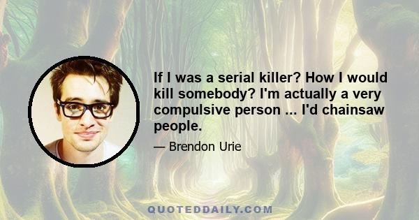 If I was a serial killer? How I would kill somebody? I'm actually a very compulsive person ... I'd chainsaw people.