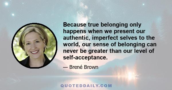 Because true belonging only happens when we present our authentic, imperfect selves to the world, our sense of belonging can never be greater than our level of self-acceptance.