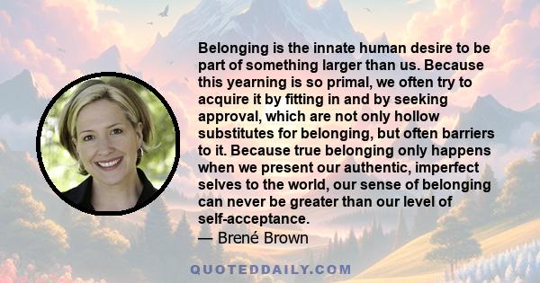 Belonging is the innate human desire to be part of something larger than us. Because this yearning is so primal, we often try to acquire it by fitting in and by seeking approval, which are not only hollow substitutes