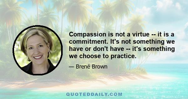 Compassion is not a virtue -- it is a commitment. It's not something we have or don't have -- it's something we choose to practice.