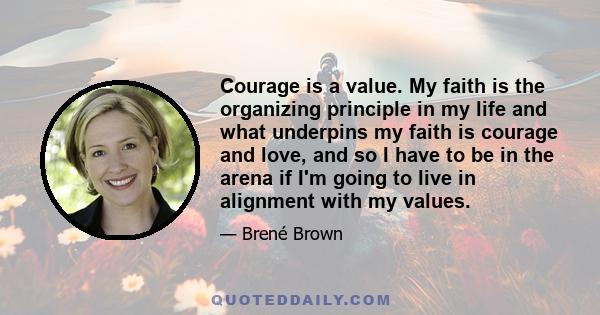 Courage is a value. My faith is the organizing principle in my life and what underpins my faith is courage and love, and so I have to be in the arena if I'm going to live in alignment with my values.