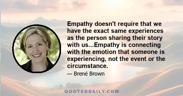 Empathy doesn't require that we have the exact same experiences as the person sharing their story with us...Empathy is connecting with the emotion that someone is experiencing, not the event or the circumstance.