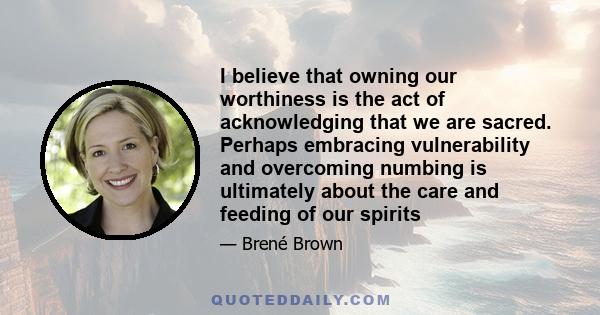 I believe that owning our worthiness is the act of acknowledging that we are sacred. Perhaps embracing vulnerability and overcoming numbing is ultimately about the care and feeding of our spirits