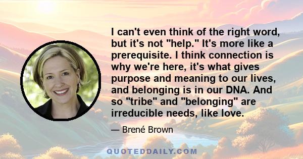 I can't even think of the right word, but it's not help. It's more like a prerequisite. I think connection is why we're here, it's what gives purpose and meaning to our lives, and belonging is in our DNA. And so tribe