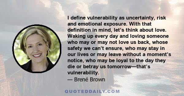 I define vulnerability as uncertainty, risk and emotional exposure. With that definition in mind, let’s think about love. Waking up every day and loving someone who may or may not love us back, whose safety we can’t