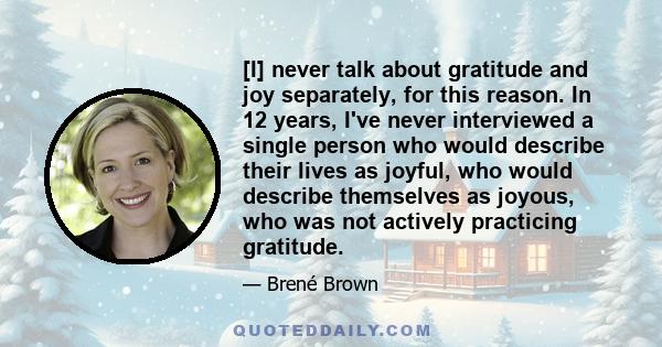 [I] never talk about gratitude and joy separately, for this reason. In 12 years, I've never interviewed a single person who would describe their lives as joyful, who would describe themselves as joyous, who was not