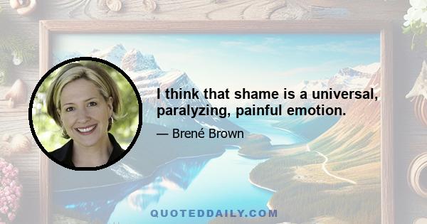 I think that shame is a universal, paralyzing, painful emotion.