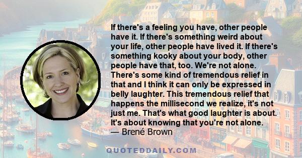 If there's a feeling you have, other people have it. If there's something weird about your life, other people have lived it. If there's something kooky about your body, other people have that, too. We're not alone.