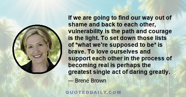 If we are going to find our way out of shame and back to each other, vulnerability is the path and courage is the light. To set down those lists of *what we're supposed to be* is brave. To love ourselves and support