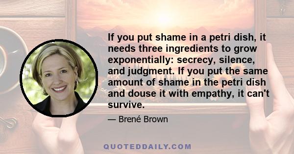 If you put shame in a petri dish, it needs three ingredients to grow exponentially: secrecy, silence, and judgment. If you put the same amount of shame in the petri dish and douse it with empathy, it can't survive.