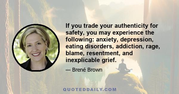 If you trade your authenticity for safety, you may experience the following: anxiety, depression, eating disorders, addiction, rage, blame, resentment, and inexplicable grief.